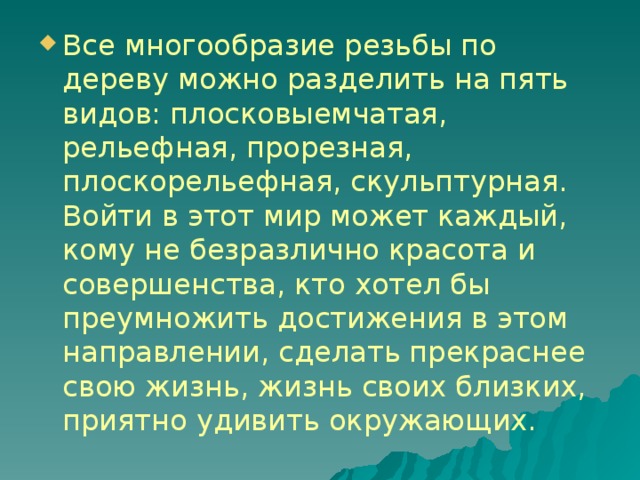 Все многообразие резьбы по дереву можно разделить на пять видов: плосковыемчатая, рельефная, прорезная, плоскорельефная, скульптурная. Войти в этот мир может каждый, кому не безразлично красота и совершенства, кто хотел бы преумножить достижения в этом направлении, сделать прекраснее свою жизнь, жизнь своих близких, приятно удивить окружающих. 