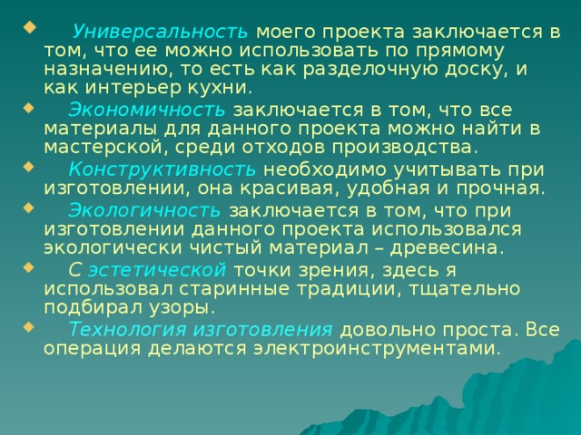   Универсальность  моего проекта заключается в том, что ее можно использовать по прямому назначению, то есть как разделочную доску, и как интерьер кухни.  Экономичность заключается в том, что все материалы для данного проекта можно найти в мастерской, среди отходов производства.  Конструктивность необходимо учитывать при изготовлении, она красивая, удобная и прочная.   Экологичность  заключается в том, что при изготовлении данного проекта использовался экологически чистый материал – древесина.  С эстетической  точки зрения, здесь я использовал старинные традиции, тщательно подбирал узоры.  Технология изготовления  довольно проста. Все операция делаются электроинструментами. 