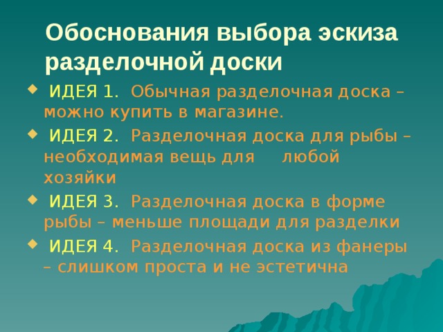 Обоснования выбора эскиза разделочной доски  ИДЕЯ 1. Обычная разделочная доска – можно купить в магазине.  ИДЕЯ 2. Разделочная доска для рыбы – необходимая вещь для любой хозяйки  ИДЕЯ 3. Разделочная доска в форме рыбы – меньше площади для разделки  ИДЕЯ 4. Разделочная доска из фанеры – слишком проста и не эстетична 