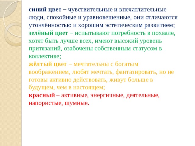 синий цвет  – чувствительные и впечатлительные люди, спокойные и уравновешенные, они отличаются утончённостью и хорошим эстетическим развитием; зелёный цвет  – испытывают потребность в похвале, хотят быть лучше всех, имеют высокий уровень притязаний, озабочены собственным статусом в коллективе; жёлтый цвет  – мечтательны с богатым воображением, любят мечтать, фантазировать, но не готовы активно действовать, живут больше в будущем, чем в настоящем; красный  – активные, энергичные, деятельные, напористые, шумные. 