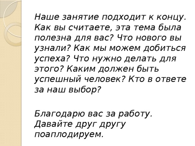 Наше занятие подходит к концу. Как вы считаете, эта тема была полезна для вас? Что нового вы узнали? Как мы можем добиться успеха? Что нужно делать для этого? Каким должен быть успешный человек? Кто в ответе за наш выбор? Благодарю вас за работу. Давайте друг другу поаплодируем. 