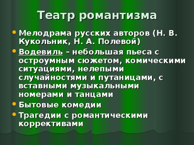 Театр романтизма Мелодрама русских авторов (Н. В. Кукольник, Н. А. Полевой) Водевиль – небольшая пьеса с остроумным сюжетом, комическими ситуациями, нелепыми случайностями и путаницами, с вставными музыкальными номерами и танцами Бытовые комедии Трагедии с романтическими коррективами  
