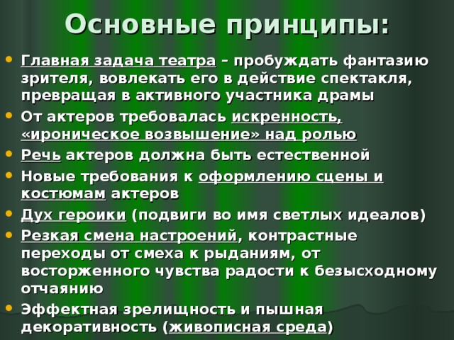 Основные принципы: Главная задача театра – пробуждать фантазию зрителя, вовлекать его в действие спектакля, превращая в активного участника драмы От актеров требовалась искренность, «ироническое возвышение» над ролью Речь актеров должна быть естественной Новые требования к оформлению сцены и костюмам актеров Дух героики (подвиги во имя светлых идеалов) Резкая смена настроений , контрастные переходы от смеха к рыданиям, от восторженного чувства радости к безысходному отчаянию Эффектная зрелищность и пышная декоративность ( живописная среда )  
