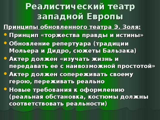 Реалистический театр западной Европы Принципы обновленного театра Э. Золя: Принцип «торжества правды и истины» Обновление репертуара (традиции Мольера и Дидро, сюжеты Бальзака) Актер должен «изучать жизнь и передавать ее с наивозможной простотой» Актер должен сопереживать своему герою, переживать реально Новые требования к оформлению (реальная обстановка, костюмы должны соответствовать реальности)  