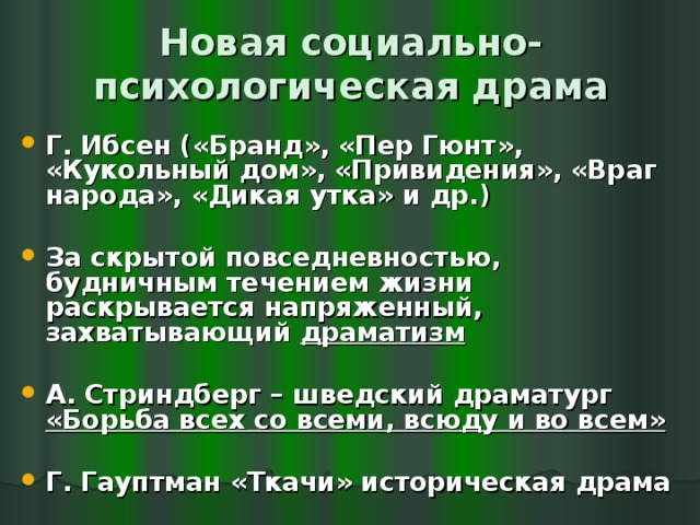 Новая социально-психологическая драма Г. Ибсен («Бранд», «Пер Гюнт», «Кукольный дом», «Привидения», «Враг народа», «Дикая утка» и др.)  За скрытой повседневностью, будничным течением жизни раскрывается напряженный, захватывающий драматизм  А. Стриндберг – шведский драматург «Борьба всех со всеми, всюду и во всем»  Г. Гауптман «Ткачи» историческая драма 