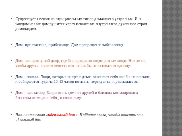 Существует несколько отрицательных типов домашнего устроения. И в каждом из них дом рушится через искажение внутреннего духовного строя домочадцев.    Дом- пристанище, прибежище. Дом превращен в забегаловку.    Дом, как проходной двор, где беспорядочно ходят разные люди. Это не то , чтобы друзья, а часто невесть кто- лишь бы не оставаться одному.   Дом – вокзал. Люди, которые живут в доме, осознают себя как бы на вокзале, и собираются туда на 10-12 часов поспать, перекусить и рассыпаться.   Дом – как затвор. Закрытость дома от друзей и близких мотивирована бегством от мира в себя , в свою тьму.    Напишите слова « идеальный дом ». Найдите слова, чтобы описать ваш идеальный дом. 