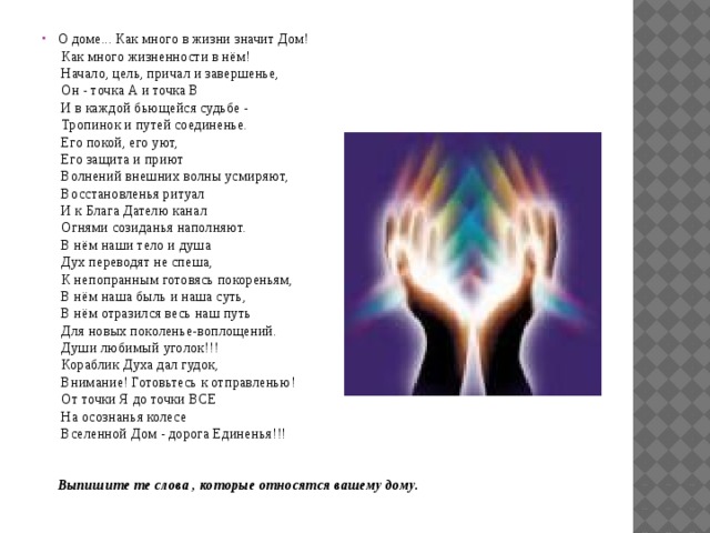О доме... Как много в жизни значит Дом!  Как много жизненности в нём!  Начало, цель, причал и завершенье,  Он - точка А и точка В  И в каждой бьющейся судьбе -  Тропинок и путей соединенье.  Его покой, его уют,  Его защита и приют  Волнений внешних волны усмиряют,  Восстановленья ритуал  И к Блага Дателю канал  Огнями созиданья наполняют.  В нём наши тело и душа  Дух переводят не спеша,  К непопранным готовясь покореньям,  В нём наша быль и наша суть,  В нём отразился весь наш путь  Для новых поколенье-воплощений.  Души любимый уголок!!!  Кораблик Духа дал гудок,  Внимание! Готовьтесь к отправленью!  От точки Я до точки ВСЕ  На осознанья колесе  Вселенной Дом - дорога Единенья!!!    Выпишите те слова , которые относятся вашему дому. 