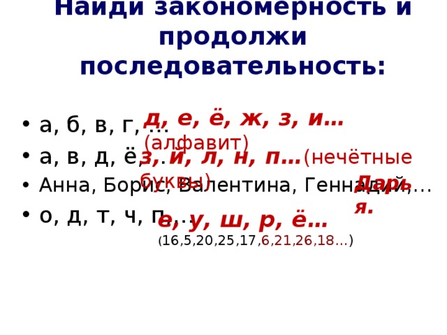 Найди закономерность и продолжи последовательность: д, е, ё, ж, з, и… (алфавит) а, б, в, г, … а, в, д, ё,… Анна, Борис, Валентина, Геннадий,… о, д, т, ч, п,… з, й, л, н, п… (нечётные буквы) Дарья. е, у, ш, р, ё… ( 16,5,20,25,17, 6,21,26,18… )