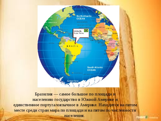 Бразилия — самое большое по площади и населению государство в Южной Америке и единственное португалоязычное в Америке. Находится на пятом месте среди стран мира по площади и на пятом по численности населения. 