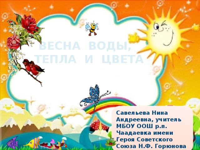ВЕСНА ВОДЫ, ТЕПЛА И ЦВЕТА Савельева Нина Андреевна, учитель МБОУ ООШ р.п. Чаадаевка имени Героя Советского Союза Н.Ф. Горюнова 