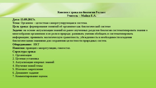Конспект урока по биологии 9 класс  Учитель – Майко Е.А. Дата: 13.09.2017г.  Тема: Организм – целостная саморегулирующаяся система.  Цель урока:  формирование понятий об организме как биологической системе Задачи: на основе актуализации знаний из ранее изученных разделов биологии систематизировать знания о многообразии организмов и из роли в природе; развивать умения обобщать и систематизировать информацию; прививать экологическую грамотность; убежденность в необходимости владения биологическими знаниями для сохранения целостности природных систем. Оборудование:   ИКТ  Понятия: принцип саморегуляции, гомеостаз. Структура урока:   1. Организация  2. Целевая установка  3. Актуализация опорных знаний  4. Изучение новой темы  5. Итоговое закрепление  6. Домашнее задание  7. Комментирование оценок   