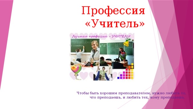 Профессия «Учитель» Чтобы быть хорошим преподавателем, нужно любить то, что преподаешь, и любить тех, кому преподаешь.  
