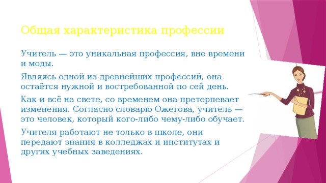 Общая характеристика профессии Учитель — это уникальная профессия, вне времени и моды. Являясь одной из древнейших профессий, она остаётся нужной и востребованной по сей день. Как и всё на свете, со временем она претерпевает изменения. Согласно словарю Ожегова, учитель — это человек, который кого-либо чему-либо обучает. Учителя работают не только в школе, они передают знания в колледжах и институтах и других учебных заведениях. 