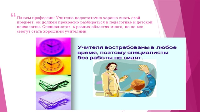 Плюсы профессии: Учителю недостаточно хорошо знать свой предмет, он должен прекрасно разбираться в педагогике и детской психологии. Специалистов в разных областях много, но не все смогут стать хорошими учителями 