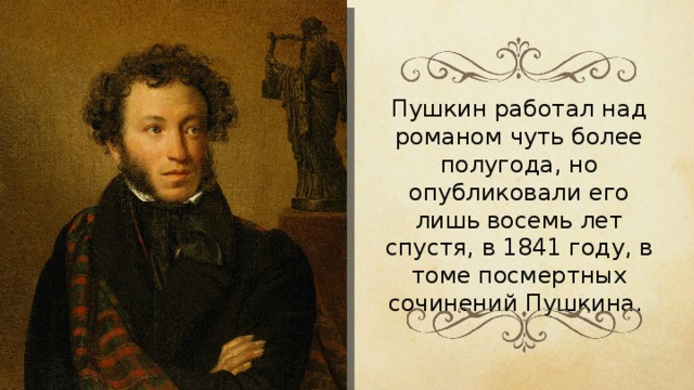 Пушкин работал над романом чуть более полугода, но опубликовали его лишь восемь лет спустя, в 1841 году, в томе посмертных сочинений Пушкина. 