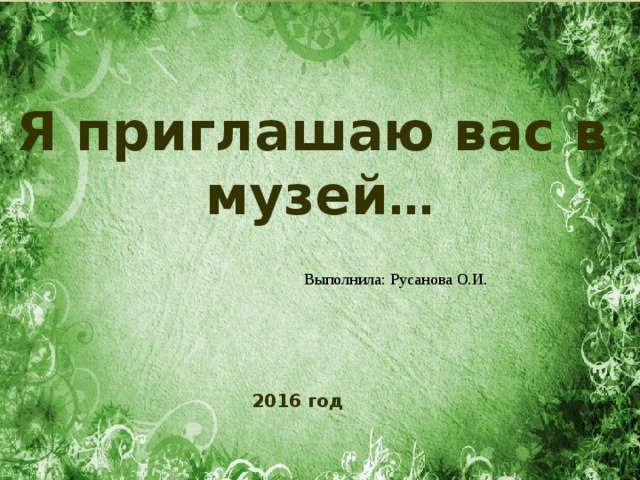 Я приглашаю вас в музей … Выполнила: Русанова О.И. 2016 год  