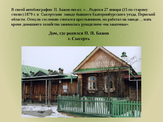 В своей автобиографии П. Бажов писал: «…Родился 27 января (15 по старому стилю) 1879 г. в  Сысертском заводе бывшего Екатеринбургского уезда, Пермской области. Отец по сословию считался крестьянином, но работал на заводе… мать кроме домашнего хозяйства занималась рукоделием «на заказчика». Дом где родился П. П. Бажов, родители П. П. Бажова 2 