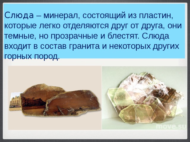    Слюда  – минерал, состоящий из пластин, которые легко отделяются друг от друга, они темные, но прозрачные и блестят. Слюда входит в состав гранита и некоторых других горных пород.    
