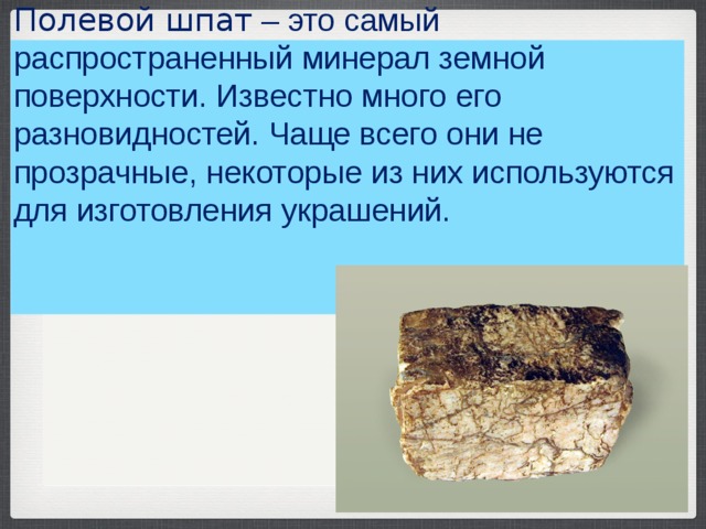 Полевой шпат  – это самый распространенный минерал земной поверхности. Известно много его разновидностей. Чаще всего они не прозрачные, некоторые из них используются для изготовления украшений.    