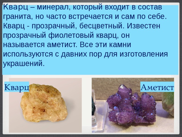      Кварц  – минерал, который входит в состав гранита, но часто встречается и сам по себе. Кварц - прозрачный, бесцветный. Известен прозрачный фиолетовый кварц, он называется аметист. Все эти камни используются с давних пор для изготовления украшений.       Аметист Кварц 
