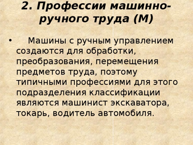 2. Профессии машинно-ручного труда (М)       Машины с ручным управлением создаются для обработки, преобразования, перемещения предметов труда, поэтому типичными профессиями для этого подразделения классификации являются машинист экскаватора, токарь, водитель автомобиля. 