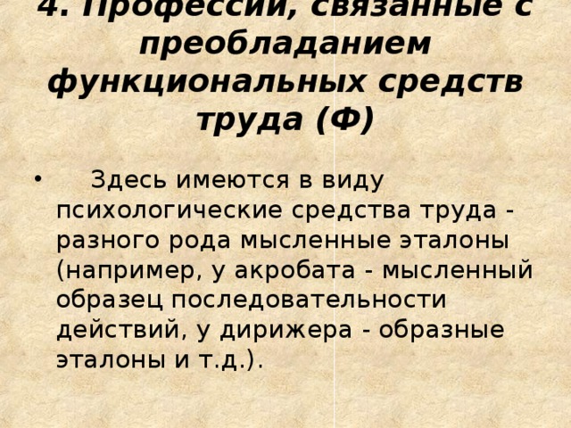 4. Профессии, связанные с преобладанием функциональных средств труда (Ф)       Здесь имеются в виду психологические средства труда - разного рода мысленные эталоны (например, у акробата - мысленный образец последовательности действий, у дирижера - образные эталоны и т.д.).  