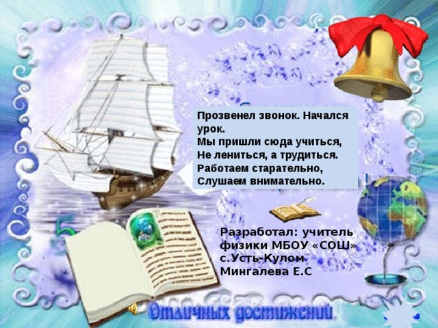 Прозвенел звонок. Начался урок. Мы пришли сюда учиться,  Не лениться, а трудиться.  Работаем старательно,  Слушаем внимательно. Разработал: учитель физики МБОУ «СОШ» с.Усть-Кулом Мингалева Е.С 