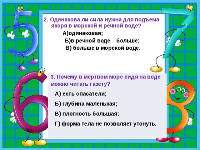 2. Одинакова ли сила нужна для подъема якоря в морской и речной воде?     А)одинаковая; Б)в речной воде больше;  В) больше в морской воде.   3. Почему в мертвом море сидя на воде можно читать газету?  А) есть спасатели;  Б) глубина маленькая;  В) плотность большая;  Г) форма тела не позволяет утонуть. 