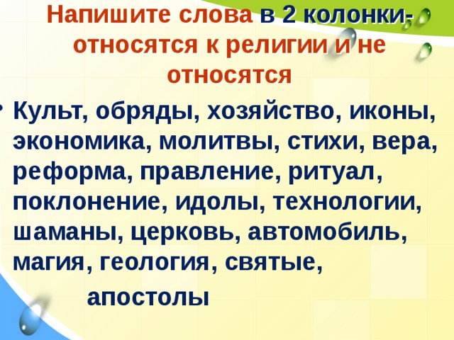 Напишите слова в 2 колонки- относятся к религии и не относятся Культ, обряды, хозяйство, иконы, экономика, молитвы, стихи, вера, реформа, правление, ритуал, поклонение, идолы, технологии, шаманы, церковь, автомобиль, магия, геология, святые,  апостолы 