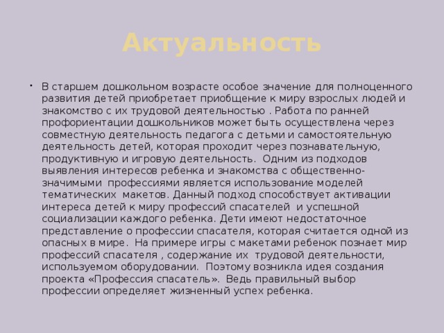 Актуальность В старшем дошкольном возрасте особое значение для полноценного развития детей приобретает приобщение к миру взрослых людей и знакомство с их трудовой деятельностью . Работа по ранней профориентации дошкольников может быть осуществлена через совместную деятельность педагога с детьми и самостоятельную деятельность детей, которая проходит через познавательную, продуктивную и игровую деятельность. Одним из подходов выявления интересов ребенка и знакомства с общественно-значимыми профессиями является использование моделей тематических макетов. Данный подход способствует активации интереса детей к миру профессий спасателей и успешной социализации каждого ребенка. Дети имеют недостаточное представление о профессии спасателя, которая считается одной из опасных в мире. На примере игры с макетами ребенок познает мир профессий спасателя , содержание их трудовой деятельности, используемом оборудовании. Поэтому возникла идея создания проекта «Профессия спасатель». Ведь правильный выбор профессии определяет жизненный успех ребенка. 