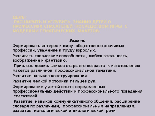 Цель:  Расширить и углубить знания детей о профессиях спасателей посредством игры с моделями тематических макетов.   Задачи: Формировать интерес к миру общественно-значимых профессий, уважение к труду взрослых. Развивать творческие способности , любознательность, воображение и фантазию.  Привлечь дошкольников старшего возраста к изготовлению макетов различной профессиональной тематики. Развитие навыков конструирования. Развитие мелкой моторики пальцев рук. Формирование у детей опыта определенных профессиональных действий и профессионального поведения спасателей.  Развитие навыков коммуникативного общения, расширение словаря по различным, профессиональным направлениям, развитие монологической и диалогической речи 