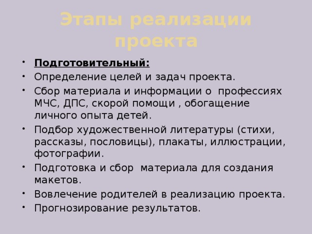 Этапы реализации проекта Подготовительный: Определение целей и задач проекта. Сбор материала и информации о профессиях МЧС, ДПС, скорой помощи , обогащение личного опыта детей. Подбор художественной литературы (стихи, рассказы, пословицы), плакаты, иллюстрации, фотографии. Подготовка и сбор материала для создания макетов. Вовлечение родителей в реализацию проекта. Прогнозирование результатов. 