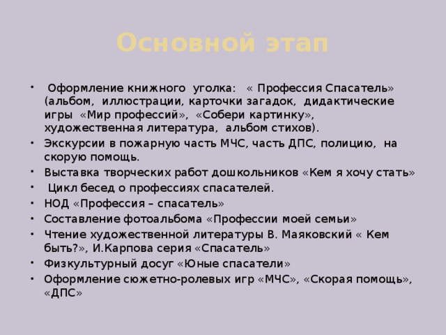 Основной этап  Оформление книжного уголка: « Профессия Спасатель» (альбом, иллюстрации, карточки загадок, дидактические игры «Мир профессий», «Собери картинку», художественная литература, альбом стихов). Экскурсии в пожарную часть МЧС, часть ДПС, полицию, на скорую помощь. Выставка творческих работ дошкольников «Кем я хочу стать»  Цикл бесед о профессиях спасателей. НОД «Профессия – спасатель» Составление фотоальбома «Профессии моей семьи» Чтение художественной литературы В. Маяковский « Кем быть?», И.Карпова серия «Спасатель» Физкультурный досуг «Юные спасатели» Оформление сюжетно-ролевых игр «МЧС», «Скорая помощь», «ДПС» 