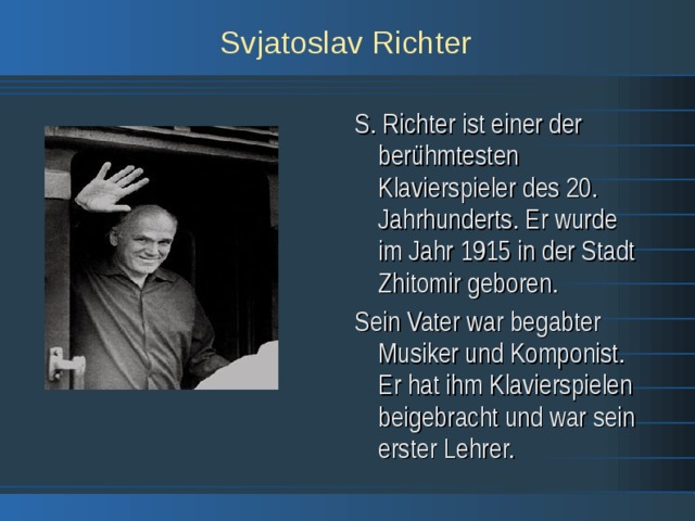 Svjatoslav Richter S. Richter ist einer der berühmtesten Klavierspieler des 20. Jahrhunderts. Er wurde im Jahr 1915 in der Stadt Zhitomir geboren. Sein Vater war begabter Musiker und Komponist. Er hat ihm Klavierspielen beigebracht und war sein erster Lehrer. 