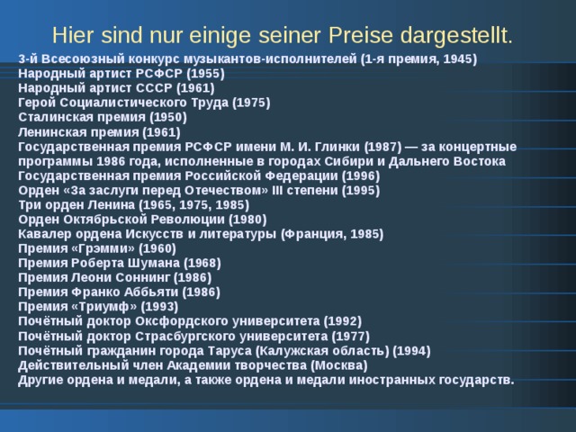 Hier sind nur einige seiner Preise dargestellt.  3-й Всесоюзный конкурс музыкантов-исполнителей (1-я премия, 1945) Народный артист РСФСР (1955) Народный артист СССР (1961) Герой Социалистического Труда (1975) Сталинская премия (1950) Ленинская премия (1961) Государственная премия РСФСР имени М. И. Глинки (1987) — за концертные программы 1986 года, исполненные в городах Сибири и Дальнего Востока Государственная премия Российской Федерации (1996) Орден «За заслуги перед Отечеством» III степени (1995) Три орден Ленина (1965, 1975, 1985) Орден Октябрьской Революции (1980) Кавалер ордена Искусств и литературы (Франция, 1985) Премия «Грэмми» (1960) Премия Роберта Шумана (1968) Премия Леони Соннинг (1986) Премия Франко Аббьяти (1986) Премия «Триумф» (1993) Почётный доктор Оксфордского университета (1992) Почётный доктор Страсбургского университета (1977) Почётный гражданин города Таруса (Калужская область) (1994) Действительный член Академии творчества (Москва) Другие ордена и медали, а также ордена и медали иностранных государств. 