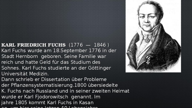 KARL FRIEDRICH FUCHS    (1776  —  1846  )  Karl Fuchs wurde am 18.September 1776 in der  Stadt Hernborn geboren. Seine Familie war  reich und hatte Geld für das Studium des  Sohnes. Karl Fuchs studierte an der Göttinger  Universität Medizin.  Dann schrieb er Dissertation über Probleme  der Pflanzensystematisierung.1800 übersiedelte  K. Fuchs nach Russland und in seiner zweiten Heimat  wurde er Karl Fjodorowitsch genannt. Im  jahre 1805 kommt Karl Fuchs in Kasan  an, um hier seine letzen 40 Lebensjahre  zu verbringen und eine tiefe Spur in der Geschichte dieser Stadt zu hinterlassen .Er war als praktizierender Arzt und Ethnograph bekannt.  Er studierte die Probleme der Archäologie , der Geschichte. Er war Rektor der Kasaner Universität.  