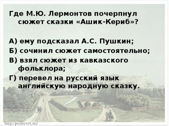Где М.Ю. Лермонтов почерпнул сюжет сказки «Ашик-Кериб»?  А) ему подсказал А.С. Пушкин; Б) сочинил сюжет самостоятельно; В) взял сюжет из кавказского фольклора; Г) перевел на русский язык английскую народную сказку. 