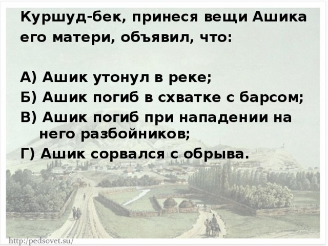 Куршуд-бек, принеся вещи Ашика его матери, объявил, что:  А) Ашик утонул в реке; Б) Ашик погиб в схватке с барсом; В) Ашик погиб при нападении на него разбойников; Г) Ашик сорвался с обрыва. 