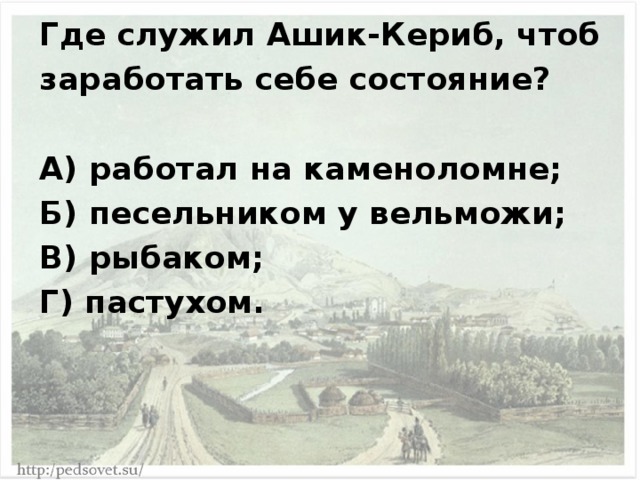 Где служил Ашик-Кериб, чтоб заработать себе состояние?  А) работал на каменоломне; Б) песельником у вельможи; В) рыбаком; Г) пастухом. 