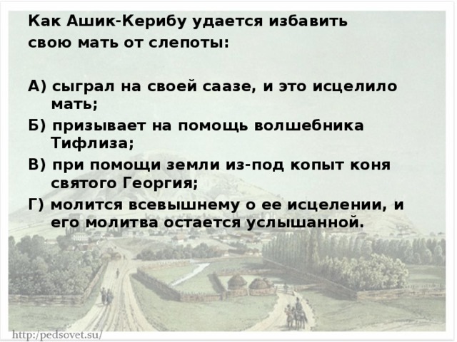 Как Ашик-Керибу удается избавить свою мать от слепоты:  А) сыграл на своей саазе, и это исцелило мать; Б) призывает на помощь волшебника Тифлиза; В) при помощи земли из-под копыт коня святого Георгия; Г) молится всевышнему о ее исцелении, и его молитва остается услышанной. 