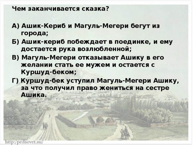 Чем заканчивается сказка?  А) Ашик-Кериб и Магуль-Мегери бегут из города; Б) Ашик-кериб побеждает в поединке, и ему достается рука возлюбленной; В) Магуль-Мегери отказывает Ашику в его желании стать ее мужем и остается с Куршуд-беком; Г) Куршуд-бек уступил Магуль-Мегери Ашику, за что получил право жениться на сестре Ашика. 