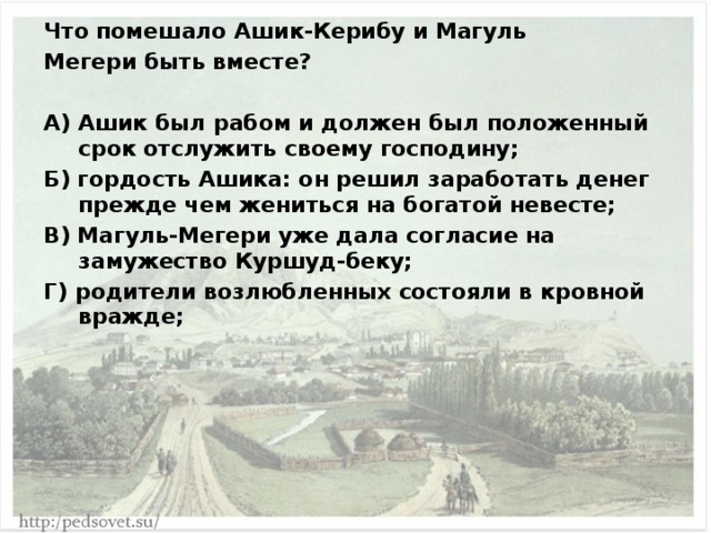 Что помешало Ашик-Керибу и Магуль Мегери быть вместе?  А) Ашик был рабом и должен был положенный срок отслужить своему господину; Б) гордость Ашика: он решил заработать денег прежде чем жениться на богатой невесте; В) Магуль-Мегери уже дала согласие на замужество Куршуд-беку; Г) родители возлюбленных состояли в кровной вражде; 