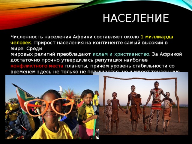 Население  Численность населения Африки составляет около 1 миллиарда человек . Прирост населения на континенте самый высокий в мире. Среди мировых религий преобладают  ислам и христианство . За Африкой достаточно прочно утвердилась репутация наиболее конфликтного места планеты, причём уровень стабильности со временем здесь не только не повышается, но и имеет тенденцию к понижению. 
