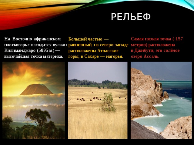 Рельеф Большей частью — равнинный, на северо-западе расположены Атласские горы, в Сахаре — нагорья. Самая низкая точка (-157 метров) расположена в Джибути, это солёное озеро Ассаль. На  Восточно-африканском плоскогорье находится вулкан Килиманджаро (5895 м) — высочайшая точка материка. 