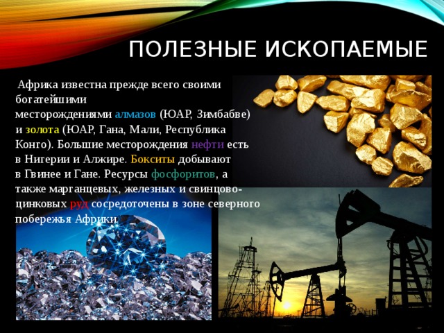 Полезные ископаемые  Африка известна прежде всего своими богатейшими месторождениями  алмазов  (ЮАР, Зимбабве) и  золота  (ЮАР, Гана, Мали, Республика Конго). Большие месторождения  нефти  есть в Нигерии и Алжире.  Бокситы  добывают в Гвинее и Гане. Ресурсы  фосфоритов , а также марганцевых, железных и свинцово-цинковых  руд сосредоточены в зоне северного побережья Африки. 