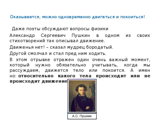   Оказывается, можно одновременно двигаться и покоиться!     Даже поэты обсуждают вопросы физики Александр Сергеевич Пушкин в одном из своих стихотворений так описывал движение. Движенья нет! – сказал мудрец бородатый. Другой смолчал и стал пред ним ходить. В этом отрывке отражен один очень важный момент, который нужно обязательно учитывать, когда мы рассуждаем, движется тело или покоится. А имен­но:  относительно какого тела происходит или не происходит движение . 