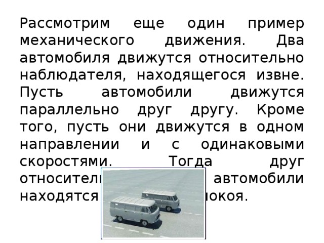 Рассмотрим еще один пример механического движения. Два автомобиля движутся относительно наблюдателя, находящегося извне. Пусть автомобили движутся параллельно друг другу. Кроме того, пусть они движутся в одном направлении и с одинаковыми скоростями. Тогда друг относительно друга эти автомобили находятся в состоянии покоя. 
