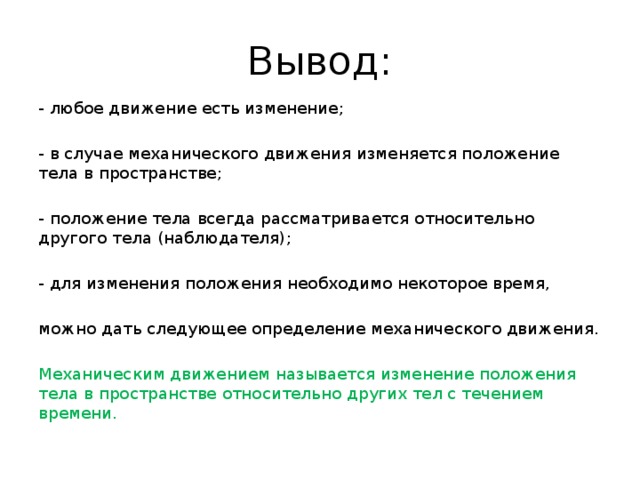 Вывод: - любое движение есть изменение; - в случае механического движения изменяется положение тела в пространстве; - положение тела всегда рассматривается относительно другого тела (наблюдателя); - для изменения положения необходимо некоторое время, можно дать следующее определение механического движения. Механическим движением называется изменение положения тела в пространстве относительно других тел с течением времени. 