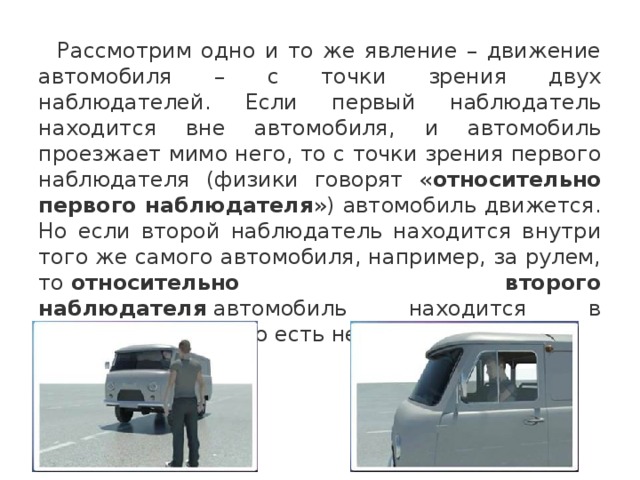  Рассмотрим одно и то же явление – движение автомобиля – с точки зрения двух наблюдателей. Если первый наблюдатель находится вне автомобиля, и автомобиль проезжает мимо него, то с точки зрения первого наблюдателя (физики говорят « относительно первого наблюдателя ») автомобиль движется. Но если второй наблюдатель находится внутри того же самого автомобиля, например, за рулем, то  относительно второго наблюдателя  автомобиль находится в состоянии покоя (то есть неподвижен). 