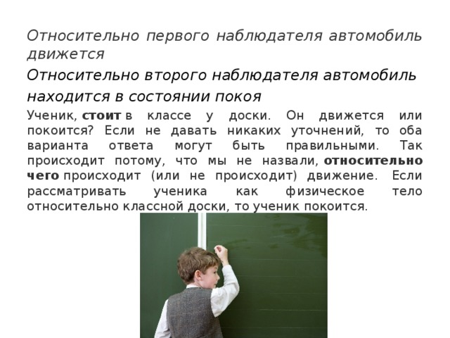 Относительно первого наблюдателя автомобиль движется Относительно второго наблюдателя автомобиль находится в состоянии покоя Ученик,  стоит  в классе у доски. Он движется или покоится? Если не давать никаких уточнений, то оба варианта ответа могут быть правильными. Так происходит потому, что мы не назвали,  относительно чего  происходит (или не происходит) движение.  Если рассматривать ученика как физическое тело относительно классной доски, то ученик покоится. 